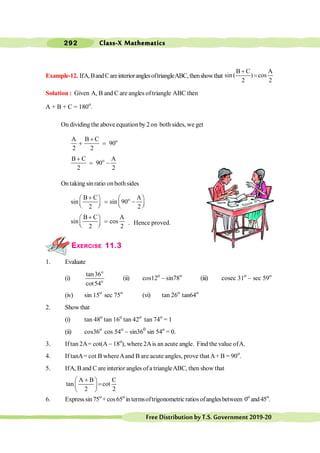 Class-X Mathematics
292
FreeDistributionbyT.S.Government2019-20
Example-12. IfA,BandCareinterioranglesoftriangleABC,thenshowthat
B C A
sin ( ) cos
2 2
+
=
Solution : Given A, B and C are angles oftriangle ABC then
A + B + C = 180o
.
On dividing the above equation by 2on both sides, we get
o
A B C
90
2 2
+
+ =
o
B C A
90
2 2
+
= -
On taking sinratio onbothsides
o
B C A
sin sin 90
2 2
+
æ ö æ ö
= -
ç ÷ ç ÷
è ø è ø
B C A
sin cos
2 2
+
æ ö
=
ç ÷
è ø . Hence proved.
EXERCISE 11.3
1. Evaluate
(i)
o
o
tan36
cot54
(ii) cos12o
- sin78o
(iii) cosec 31o
- sec 59o
(iv) sin 15o
sec 75o
(vi) tan 26o
tan64o
2. Showthat
(i) tan 48o
tan 16o
tan 42o
tan 74o
= 1
(ii) cos36o
cos 54o
- sin360
sin 54o
= 0.
3. Iftan 2A= cot(A- 18o
), where 2Ais an acute angle. Find the value ofA.
4. If tanA= cot B whereAand B are acute angles, prove that A+ B = 90o
.
5. IfA, B and C are interior angles ofa triangleABC, then show that
A B C
tan cot
2 2
+
æ ö
=
ç ÷
è ø
6. Expresssin75o
+cos65o
intermsoftrigonometricratiosofanglesbetween 0o
and45o
.
 