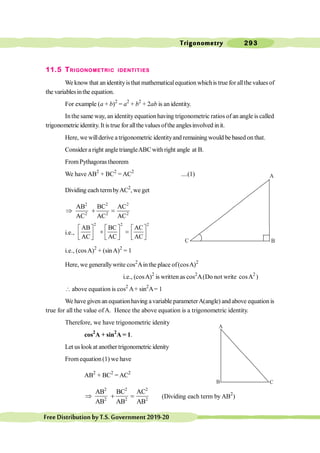 Trigonometry 293
FreeDistributionbyT.S.Government2019-20
11.5 TRIGONOMETRIC IDENTITIES
We know that an identityisthat mathematicalequation whichis true for allthe values of
the variablesinthe equation.
For example (a + b)2
= a2
+ b2
+ 2ab is an identity.
In the same way, an identity equation having trigonometric ratios of an angle is called
trigonometric identity. It is true for allthe values ofthe anglesinvolved init.
Here, we willderive a trigonometric identityand remaining would be based on that.
Consider aright angletriangleABCwithright angle at B.
FromPythagoras theorem
We have AB2
+ BC2
= AC2
....(1)
Dividing each termbyAC2
, we get
2 2 2
2 2 2
AB BC AC
AC AC AC
Þ + =
i.e.,
2 2 2
AB BC AC
AC AC AC
é ù é ù é ù
+ =
ê ú ê ú ê ú
ë û ë û ë û
i.e., (cosA)2
+ (sinA)2
= 1
Here, we generallywrite cos2
Ainthe place of(cosA)2
i.e., (cosA)2
is written as cos2
A(Do not write cosA2
)
 above equation is cos2
A+ sin2
A= 1
We have given an equation having avariable parameterA(angle) and above equation is
true for all the value ofA. Hence the above equation is a trigonometric identity.
Therefore, we have trigonometric idenity
cos2
A + sin2
A = 1.
Let uslookat another trigonometric idenity
From equation(1) we have
AB2
+ BC2
= AC2
2 2 2
2 2 2
AB BC AC
AB AB AB
Þ + = (Dividing each term by AB2
)
C
A
B
C
A
B
 