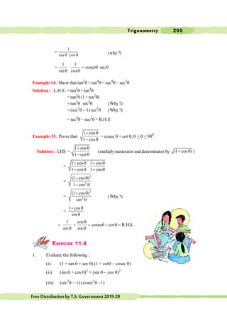 Trigonometry 295
FreeDistributionbyT.S.Government2019-20
1
sin cos
=
q q (why ?)
1 1
cosec sec
sin cos
= = q q
q q
Example-14. Show that tan2
q + tan4
q = sec4
q - sec2
q
Solution : L.H.S. = tan2
q + tan4
q
= tan2
q (1+ tan2
q)
= tan2
q . sec2
q (Why ?)
= (sec2
q - 1) sec2
q (Why ?)
= sec4
q - sec2
q = R.H.S
Example-15. Prove that
1 cos
1 cos
+ q
- q
= cosec q + cot q; 0 < q < 900
.
Solution : LHS =
1 cos
1 cos
+ q
- q
(multiplynumerator anddenominator by (1 cos )
+ q )
1 cos 1 cos
.
1 cos 1 cos
+ q + q
=
- q + q
2
2
(1 cos )
1 cos
+ q
=
- q
2
2
(1 cos )
sin
+ q
=
q
(Why ?)
1 cos
sin
+ q
=
q
1 cos
cosec cot R.H.S.
sin sin
q
= + = q + q =
q q
EXERCISE 11.4
1. Evaluate the following :
(i) (1 + tan q + sec q) (1 + cotq - cosec q)
(ii) (sin q + cos q)2
+ (sin q - cos q)2
(iii) (sec2
q - 1) (cosec2
q -1)
 