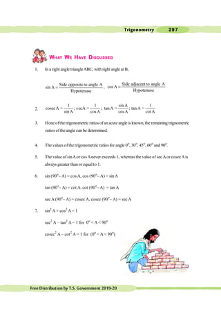 Trigonometry 297
FreeDistributionbyT.S.Government2019-20
WHAT WE HAVE DISCUSSED
1. In a right angle triangleABC, withright angle at B,
Side oppositeto angle A
sin A
Hypotenuse
= ,
Side adjacent to angle A
cosA
Hypotenuse
=
2.
1 1 sin A 1
cosecA ; secA ; tanA ; tan A
sin A cosA cosA cot A
= = = =
3. Ifone ofthe trigonometric ratios ofanacute angle is known, the remaining trignometric
ratios oftheangle can be determined.
4. The values ofthetrigonometric ratios for angle 0o
, 30o
, 45o
, 60o
and 90o
.
5. The value of sinAor cosAnever exceeds 1, whereas the value of secAor cosecAis
always greater thanor equalto 1.
6. sin (90o
- A) = cos A, cos (90o
- A) = sinA
tan (90o
- A) = cot A, cot (90o
- A) = tanA
secA (90o
- A) = cosec A, cosec (90o
- A) = sec A
7. sin2
A + cos2
A= 1
sec2
A - tan2
A= 1 for 0o
< A< 90o
cosec2
A - cot2
A = 1 for (0o
< A< 90o
)
 