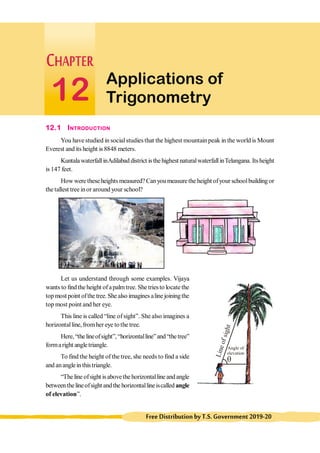 298 Class-X Mathematics
FreeDistributionbyT.S.Government2019-20
Applications of
Trigonometry
12
12.1 INTRODUCTION
You have studied in socialstudiesthat the highest mountainpeak in the world is Mount
Everest and its height is 8848 meters.
KuntalawaterfallinAdilabad district isthehighest naturalwaterfallinTelangana. Itsheight
is 147 feet.
How were theseheights measured? Canyou measurethe height ofyour schoolbuilding or
the tallest tree inor around your school?
Let us understand through some examples. Vijaya
wants to findthe height ofapalmtree. She triesto locate the
topmost point ofthe tree.She also imaginesaline joiningthe
top most point and her eye.
This line is called “line of sight”. She also imagines a
horizontalline, fromher eye to the tree.
Here,“thelineofsight”,“horizontalline”and“thetree”
formaright angletriangle.
To find the height of the tree, she needs to find a side
and ananglein thistriangle.
“The line ofsight isabovethe horizontalline andangle
betweenthelineofsight andthe horizontallineiscalled angle
of elevation”.
q
L
i
n
e
o
f
s
i
g
h
t
Angle of
elevation
 
