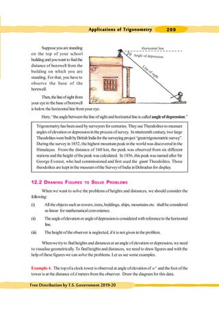 299
Applications of Trigonometry
FreeDistributionbyT.S.Government2019-20
Supposeyouarestanding
on the top of your school
buildingandyouwant tofindthe
distance of borewell from the
building on which you are
standing. For that, you have to
observe the base of the
borewell.
Then,thelineofsightfrom
your eyeto thebaseofborewell
is belowthe horizontalline fromyour eye.
Here, “theanglebetweentheline ofsight andhorizantalline is calledangleofdepression.”
Trigonometry hasbeen used bysurveyors for centuries. TheyuseTheodolites to measure
anglesofelevationor depressioninthe processofsurvey. Innineteenthcentury,two large
TheodoliteswerebuiltbyBritishIndiaforthesurveyingproject“greattrigonometricsurvey”.
During the surveyin 1852, the highest mountainpeak inthe world was discovered in the
Himalayas. From the distance of 160 km, the peak was observed from six different
stationsand the height ofthe peak wascalculated. In1856, this peak wasnamed after Sir
George Everest, who had commissioned and first used the giant Theodolites. Those
theodolites are kept inthe museumofthe SurveyofIndia inDehradun for display.
12.2 DRAWING FIGURES TO SOLVE PROBLEMS
When we want to solve the problems of heights and distances, we should consider the
following:
(i) Alltheobjectssuchas towers, trees,buildings, ships, mountainsetc. shallbeconsidered
as linear for mathematicalconvenience.
(ii) Theangleofelevationorangleofdepressionisconsideredwithreferenceto thehorizontal
line.
(iii) The height ofthe observer is neglected, ifit isnot givenin the problem.
Whenwe tryto find heightsand distancesat anangle ofelevation ordepression, we need
to visualise geometrically. To find heights and distances, we need to draw figures and with the
help of these figures we can solve the problems. Let us see some examples.
Example-1. The topofa clock toweris observed at angle ofelevationof o
a and thefoot ofthe
tower is at the distance of d metersfromthe observer. Draw the diagramfor this data.
q
Horizontal line
Angle of depression
Line of sight
 