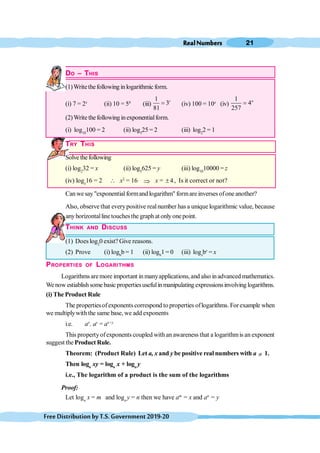 RealNumbers 21
FreeDistributionbyT.S.Government2019-20
DO – THIS
(1)Writethefollowing inlogarithmic form.
(i) 7 = 2x
(ii) 10 = 5b
(iii)
1
3
81
c
= (iv) 100 = 10z
(iv)
1
4
257
a
=
(2)Write thefollowing inexponentialform.
(i) log10
100 = 2 (ii) log5
25 = 2 (iii) log2
2 = 1
TRY THIS
Solve thefollowing
(i) log2
32 = x (ii) log5
625 = y (iii) log10
10000 = z
(iv) logx
16 = 2  x2
= 16 Þ x = 4
± , Is it correct or not?
Can we say "exponential formand logarithm" formare inverses ofone another?
Also, observe that everypositive realnumber has a unique logarithmic value, because
anyhorizontallinetouchesthe graph at onlyone point.
THINK AND DISCUSS
(1) Does log2
0 exist? Give reasons.
(2) Prove (i) logb
b = 1 (ii) logb
1 = 0 (iii) logx
bx
= x
PROPERTIES OF LOGARITHMS
Logarithms aremore important in manyapplications, and also inadvanced mathematics.
Wenow estiablishsome basic propertiesusefulin manipulating expressionsinvolving logarithms.
(i) The Product Rule
The propertiesofexponents correspond to properties oflogarithms. Forexample when
we multiplywith the same base, we add exponents
i.e. ax
. ay
= ax+y
This propertyofexponents coupled with an awareness that a logarithmis an exponent
suggest the Product Rule.
Theorem: (Product Rule) Let a, x and y be positive real numbers with a ¹ 1.
Then loga
xy = loga
x + loga
y
i.e., The logarithm of a product is the sum of the logarithms
Proof:
Let loga
x = m and loga
y = n then we have am
= x and an
= y
 