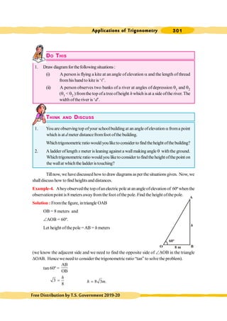301
Applications of Trigonometry
FreeDistributionbyT.S.Government2019-20
DO THIS
1. Draw diagramforthefollowing situations :
(i) A person is flying a kite at an angle of elevation a and the length of thread
fromhis hand to kite is ‘l’.
(ii) A person observes two banks of a river at angles of depression q1 and q2
(q1 < q2 ) fromthe top ofa treeofheight h which isat a side ofthe river. The
width oftheriver is ‘d’.
THINK AND DISCUSS
1. You are observing top ofyour schoolbuilding at an angle ofelevation afroma point
which is at d meter distance fromfoot ofthe building.
Whichtrigonometricratio would you liketoconsider to findtheheightofthebuilding?
2. A ladder of length x meter is leaning against a wall making angle q withthe ground.
Whichtrigonometricratio wouldyou liketo consider to findtheheight ofthepoint on
the wallat whichthe ladder istouching?
Tillnow, we havediscussedhowto draw diagramsasper the situationsgiven. Now, we
shalldiscuss how to find heightsand distances.
Example-4. Aboyobserved the top ofan electric pole at an angle ofelevation of 60º when the
observation point is 8 meters awayfromthe foot ofthe pole. Find the height ofthe pole.
Solution : Fromthe figure, intriangle OAB
OB = 8 meters and
ÐAOB = 60º.
Let height ofthepole =AB = h meters
(we know the adjacent side and we need to find the opposite side of ÐAOB in the triangle
DOAB. Hence we need to consider the trigonometric ratio “tan” to solve the problem).
tan 60º =
AB
OB
3
8
h
= 8 3 .
h m
=
A
B
O
60°
h
8 m
 