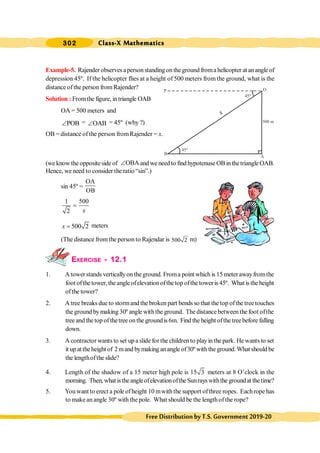 302 Class-X Mathematics
FreeDistributionbyT.S.Government2019-20
P O
B
A
45º
500 m
45º
Example-5. Rajender observes aperson standing on theground froma helicopter at an angle of
depression 45º. If the helicopter flies at a height of 500 meters from the ground, what is the
distance ofthe person fromRajender?
Solution : Fromthe figure, intriangle OAB
OA = 500 meters and
POB
Ð = OAB
Ð = 45º (why ?)
OB = distance of the person fromRajender = x.
(we know the oppositeside of OBA
Ð and we need to find hypotenuse OB in thetriangle OAB.
Hence, we need to consider the ratio “sin”.)
sin 45º =
OA
OB
1 500
2 x
=
500 2
x = meters
(The distance fromthe person to Rajendar is 500 2 m)
EXERCISE - 12.1
1. A towerstands verticallyon theground. Froma point which is 15 meterawayfromthe
foot ofthe tower, the angleofelevationofthetop ofthe toweris 45º. What is the height
ofthe tower?
2. A tree breaks due to stormand the broken part bends so that the top ofthe tree touches
the ground bymaking 30º angle withthe ground. The distance between the foot ofthe
tree and the top of thetree on the groundis 6m. Find the height ofthe tree before falling
down.
3. A contractor wants to set up a slide for the children to playinthe park. He wants to set
it up at the height of 2 mand bymaking anangle of30º with the ground. What should be
the lengthofthe slide?
4. Length of the shadow of a 15 meter high pole is 15 3 meters at 8 O’clock in the
morning. Then,what istheangleofelevationofthe Sunrays withthe groundat thetime?
5. You want to erect a pole ofheight 10 mwith the support ofthree ropes. Eachrope has
to make an angle 30º with the pole. What should be the lengthofthe rope?
x
 