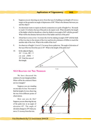 303
Applications of Trigonometry
FreeDistributionbyT.S.Government2019-20
6. Suppose you are shooting an arrow from the top ofa building at an height of6 mto a
target onthe ground at anangle ofdepression of 60º. What is the distance between you
and the object?
7. An electrician wants to repair an electric connection on a pole of height 9 m. He needs
to reach 1.8 mbelow the top ofthe pole to do repair work. What should be the length
of theladder which he shoulduse, when he climbsit at anangle of 60º withthe ground?
What willbe the distance between foot ofthe ladder and foot ofthe pole?
8. Aboat hasto cross a river. It crosses the river bymaking anangle of60º withthe bank
of the river due to the stream of the river and travels a distance of600m to reach the
another sideofthe river. What is the width ofthe river?
9. An observer ofheight 1.8 mis13.2 mawayfroma palmtree. The angle ofelevation of
the top ofthe tree fromhis eyes is 45º. What is the height ofthe palmtree?
10. Intheadjacent figure,
AC = 6 cm, AB = 5
cm and BAC
Ð =
30º. Find the area of
thetriangle.
12.3 SOLUTION FOR TWO TRIANGLES
We have discussed the
solutionofaone triangle problem.
What will be the solution if there
are two triangles?
Suppose you are standing
on one side of a tree.You want to
find the height of a tree observing
the tree from different points of
observations.
How can you do this?
Supposeyouareobservingthetop
of the palm tree at an angle of
elevation 45º. The angle of
elevationchangesto30ºwhenyou
move 11 mawayfromthe tree.
45º
30º
A C
B
D
E1
E
A
30º
6 cm
5 cm
C
B
 
