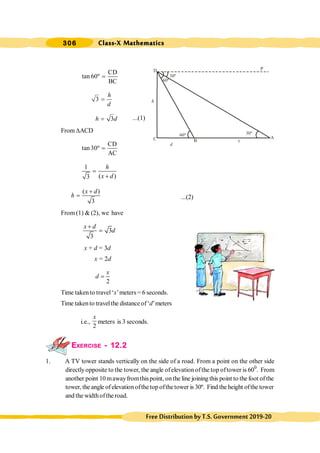 306 Class-X Mathematics
FreeDistributionbyT.S.Government2019-20
P
D
B
A
30º
h
60º
C
d
30º
60º
CD
tan 60º
BC
=
3
h
d
=
3
h d
= ...(1)
From DACD
CD
tan30º
AC
=
1
( )
3
h
x d
=
+
( )
3
x d
h
+
= ...(2)
From (1) & (2), we have
3
3
x d
d
+
=
x + d = 3d
x = 2d
2
x
d =
Time takento travel‘x’meters = 6 seconds.
Time takento travelthe distance of‘d’meters
i.e.,
2
x
meters is 3 seconds.
EXERCISE - 12.2
1. A TV tower stands vertically on the side of a road. From a point on the other side
directlyopposite to the tower, the angle ofelevation ofthe top oftower is 600
. From
another point 10 mawayfromthispoint, onthe line joining this point to the foot ofthe
tower, the angle ofelevationofthe top ofthetower is 30º. Find the height ofthe tower
and the widthofthe road.
 