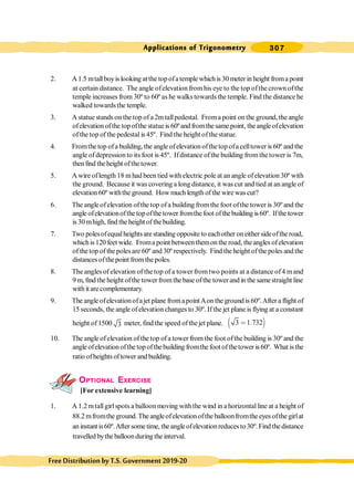 307
Applications of Trigonometry
FreeDistributionbyT.S.Government2019-20
2. A1.5 mtallboyis looking at the top ofatemple whichis 30 meter in height froma point
at certain distance. The angle ofelevation fromhis eye to the top ofthe crown ofthe
temple increases from 30º to 60º as he walks towards the temple. Find the distance he
walked towardsthe temple.
3. A statue stands on the top ofa 2m tallpedestal. Froma point on the ground, the angle
ofelevation ofthe topofthe statue is 60ºand fromthe same point, theangle ofelevation
ofthe top of the pedestal is 45º. Find the height ofthe statue.
4. Fromthe top ofa building, the angle ofelevationofthe top ofa celltower is 60º and the
angle ofdepressionto its foot is 45º. Ifdistance ofthe building fromthetower is 7m,
thenfind theheight ofthe tower.
5. A wire oflength 18 mhad been tied with electric pole at an angle ofelevation 30º with
the ground. Because it was covering a long distance, it was cut and tied at an angle of
elevation 60º withthe ground. How much length ofthe wire was cut?
6. The angle ofelevation ofthe top ofa building from the foot ofthe tower is 30º and the
angle ofelevationofthetopofthe tower fromthe foot ofthebuilding is60º. Ifthe tower
is 30 mhigh, find the height of thebuilding.
7. Two polesofequalheightsarestanding opposite to eachother oneither sideofthe road,
whichis120 feet wide. Froma point betweenthemon the road, theangles ofelevation
of thetop of the polesare 60º and 30º respectively. Find the height ofthe poles and the
distancesofthe point fromthe poles.
8. The angles of elevation of the top of a tower fromtwo points at a distance of4 mand
9 m,find the height ofthe tower fromthe base ofthe towerand in the samestraight line
withitarecomplementary.
9. The angleofelevationofajet plane fromapointAon the ground is 60º.After a flight of
15 seconds, the angle ofelevation changes to 30º. Ifthe jet plane is flying at a constant
height of1500 3 meter, find the speed of thejet plane. ∋ (
3 1.732
<
10. The angle ofelevation ofthe top ofa tower from the foot ofthe building is 30º and the
angle ofelevationofthe topofthe building fromthe foot ofthetower is 60º. What is the
ratio ofheightsoftower and building.
OPTIONAL EXERCISE
[For extensive learning]
1. A 1.2 mtallgirlspots a balloon moving withthe wind in a horizontalline at a height of
88.2 mfromthe ground. The angleofelevationofthe balloonfromthe eyes ofthe girlat
aninstantis60º.After sometime, theangleofelevationreducesto30º.Findthedistance
travelled bythe balloonduring the interval.
 