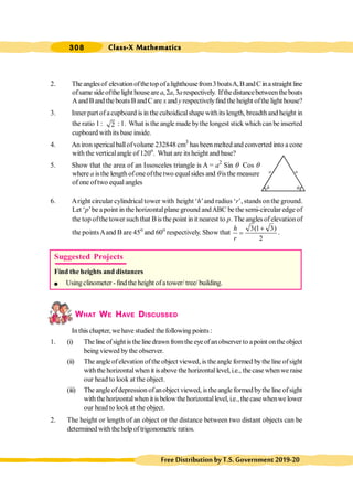 308 Class-X Mathematics
FreeDistributionbyT.S.Government2019-20
2. The anglesof elevationofthetopofalighthousefrom3boatsA,B andC inastraight line
ofsame sideofthe light houseare a,2a,3arespectively. Ifthedistancebetweentheboats
Aand Band the boatsB andC are x and y respectivelyfind the height ofthe light house?
3. Inner part of acupboard is in the cuboidicalshapewithits length, breadthand height in
the ratio 1 : 2 : 1. What is the angle made bythe longest stick whichcan be inserted
cupboard withits base inside.
4. An iron spericalballofvolume 232848 cm3
has been melted and converted into a cone
with the verticalangle of 120o
. What are its height and base?
5. Show that the area of an Issosceles triangle is A = a2
Sin q Cos q
where a isthe length ofoneofthe two equalsides and qisthe measure
of one oftwo equal angles
6. Aright circular cylindricaltower with height ‘h’and radius ‘r’, stands onthe ground.
Let ‘p’be a point in the horizontalplane ground andABC be the semi-circular edge of
the top ofthe tower such that Bis the point in it nearest to p. The angles ofelevation of
the pointsAand B are 45o
and 60o
respectively. Show that
3(1 3)
2
h
r
+
= .
WHAT WE HAVE DISCUSSED
Inthis chapter, we have studied thefollowing points:
1. (i) Thelineofsightisthelinedrawnfromtheeyeofanobserverto apoint ontheobject
being viewed by the observer.
(ii) The angle ofelevation ofthe object viewed, is theangle formed bythe line ofsight
with the horizontalwhen it isabove the horizontal level, i.e., the case whenwe raise
our head to look at the object.
(iii) The angleofdepression ofanobject viewed, istheangle formed bythe line ofsight
withthehorizontalwhenit isbelowthehorizontallevel,i.e.,thecasewhenwelower
our head to look at the object.
2. The height or length of an object or the distance between two distant objects can be
determined with thehelp of trigonometric ratios.
Suggested Projects
Find the heights and distances
l Usingclinometer -find the height ofatower/ tree/ building.
q q
a a
 