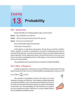 13.1 INTRODUCTION
Kumar and Sudha were walking together to playa carromsmatch:
Kumar: Do you think that we would win?
Sudha : There are 50 percent chances for that.We maywin.
Kumar: How do you say 50 percent?
Do youthink Sudha isright inher statement?
Is her chanceofwining 50%?
In this chapter, we study about suchquestions. We also discuss words like ‘probably’,
‘likely’, ‘possibly’, etc. and how to quantifythese. In classIX we studied about events that are
extremelylikelyand in fact, are almost certain and thosethat are extremelyunlikelyand hence
almost impossible. We also talked about chance, luck and the fact that an event occurs once
does not meanthat it would happeneachtime. In thischapter, we tryto learnhow the likelihood
of anevent can be quantified.
This quantificationinto a numerical measure is referred to as finding 'Probability'.
13.1.1 WHAT IS PROBABILITY
Consider anexperiment: Anormalcoinwastossed1000 times.Head turnedup455times
and tailturnedup 545 times. Ifwe tryto find the likelihood ofgettingheads we maysayit is 455
out of 1000 or
455
1000
or 0.455.
This estimation of probability is based on the results of an actual
experiment oftossingacoin1000times.Theseestimatesarecalledexperimental
or empiricalprobabilities. Infact, allexperimentalprobabilities are based on
the resultsofactualexperiments andanadequate recording ofwhat happens
in eachof the events. These probabilitiesare only'estimations'.If we perform
the same experiment for another 1000 times, we may get slightly different
data, givingdifferent probabilityestimate.
Probability
13
 