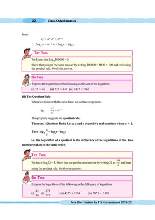 Class-XMathematics
22
FreeDistributionbyT.S.Government2019-20
Now
xy = am
an
= am+n
 loga
xy = m + n = loga
x + loga
y
TRY THIS
We know that log10
100000 = 5
Show that you get the same answer bywriting 100000 = 1000 ´ 100 and then using
the product rule.Verifythe answer.
DO THIS
Expressthe logarithms ofthefollowing as the sumofthe logarithm
(i) 35 ´ 46 (ii) 235 ´ 437 (iii) 2437 ´3568
(ii) The Quotient Rule
When we divide with the same base, we subtract exponents
i.e.
x
x y
y
a
a
a
-
=
This propertysuggests the quotientrule.
Theorem: (Quotient Rule) Let a, x and y be positive real numbers where a ¹ 1.
Then loga
x
y
= loga
x– loga
y
i.e. the logarithm of a quotient is the difference of the logarithms of the two
numbers taken in the same order.
TRY THIS
We know log2
32 = 5. Showthat we get the same answer bywriting 32 as
64
2
andthen
using theproduct rule. Verifyyour answer .
DO THIS
Expressthe logarithmsofthe following asthedifference oflogarithms
(i)
23
34
(ii)
373
275
(iii) 4325 ¸ 3734 (iv) 5055 ¸ 3303
 