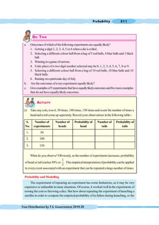 Probability 311
FreeDistributionbyT.S.Government2019-20
DO THIS
a. Outcomes ofwhichofthe following experimentsare equallylikely?
1. Getting a digit 1, 2, 3, 4, 5 or 6 when a die is rolled.
2. Selecting a different colour ball from a bag of 5 red balls, 4 blue balls and 1 black
ball.
3. Winning in agame ofcarrom.
4. Units place of a two digit number selected may be 0, 1, 2, 3, 4, 5, 6, 7, 8 or 9.
5. Selecting a different colour ball from a bag of 10 red balls, 10 blue balls and 10
black balls.
6. Raining ona particular dayofJuly.
b. Are the outcomes ofeveryexperiment equallylikely?
c. Giveexamplesof5experimentsthat haveequallylikelyoutcomesandfivemoreexamples
that do not have equallylikelyoutcomes.
ACTIVITY
(i) Take any coin, toss it, 50 times, 100 times, 150 times and count the number of times a
head and a tailcome up seperately.Record your observations inthe following table:-
S. Number of Number of Probability of Number of Probability of
No. experiments heads head tails tails
1. 50
2. 100
3. 150
What do you observe? Obviously, as the number of experiments increases, probability
of head or tailreaches50% or
1
2
. Thisempiricalinterpretationofprobabilitycanbe applied
to everyevent associated with anexperiment that canbe repeated a large number of times.
Probability and Modelling
The requirement of repeating an experiment has some limitations, as it may be very
expensive or unfeasible in many situations. Ofcourse, it worked wellin the experiments of
tossing the coin or throwing adice. But how about repeating the experiment oflaunching a
satellite inorder to compute the empiricalprobabilityofits failure during launching, or the
 