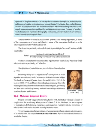 Class-X Mathematics
312
FreeDistributionbyT.S.Government2019-20
repetition of the phenomenon of an earthquake to compute the empiricalprobabilityof a
multi-storeyedbuildinggettingdestroyedinanearthquake?Forfindingtheseprobabilitieswe
calculate models ofbehaviour and use themto estimate behaviour and likelyoutcomes. Such
models are complex and are validated by predictions and outcomes. Forecast of weather,
result ofan election, population demography, earthquakes, crop production etc. are allbased
on such modelsand their predictions.
“Theassumptionofequallylikelyoutcomes”(whichisvalid inmanyexperiments,asintwo
of the examples seen, of a coin and of a dice) is one of the assumption that leads us to the
following definitionofprobabilityofanevent.
Thetheoreticalprobability(also calledclassicalprobability)ofaneventT,writtenasP(T),
is defined as
P(T) =
Number of outcomes favourable to T
Number of all possible outcomes of the experiment
where weassumethat theoutcomesoftheexperiment are equallylikely.Weusuallysimply
refer to theoreticalprobabilityasProbability.
The definition of probability was given byPierre Simon Laplace
in 1795.
Probabilitytheoryhadits originin the16th
centurywhen anItalian
physicianandmathematicianJ.Cardanwrotethefirstbookonthesubject,
The Book on Games of Chance. James Bernoulli (1654 -1705),A. De
Moivre (1667-1754), and Pierre Simon Laplace are among those who
made significant contributionsto this field. Inrecent years, probability
has been used extensively in many areas such as biology, economics,
genetics, physics, sociologyetc.
13.3 MUTUALLY EXCLUSIVE EVENTS
Ifa coinis tossed, we get a head or atail, but not both. Similarly, ifwe select a student of
a highschoolthat he/ shemaybelong to one of either 6, 7, 8, 9 or 10 classes, but not to anytwo
or more classes. In both these examples, occurrence of an event prevents the occurrence of
other events. Suchevents are called mutuallyexclusive events.
Two or moreevents ofan experiment, where occurence of anevent prevents occurences
ofallother events, are called Mutually Exclusive Events. We will discuss this in more detail
later inthe chapter.
Pierre Simon Laplace
(1749 – 1827)
 