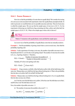 Probability 313
FreeDistributionbyT.S.Government2019-20
13.4.1 FINDING PROBABILITY
How do we find theprobabilityofevents that are equallylikely?Weconsider the tossing
of acoin as an event associated with experiments wherethe equallylikelyassumptionholds. In
order to proceed, we recallthat there are two possible outcomes each time. Thisset ofoutcomes
is called the sample space. We can say that the sample space of one toss is {H, T}. For the
experiment of drawing out a ball from a bag containing red, blue, yellow and white ball, the
sample space is {R, B,Y, W}. What is the sample space when a dice is thrown?
DO THIS
Think of 5 situations with equallylikelyevents and find the sample space.
Let usnow try to findthe probabilityof equallylikelyevents that are mutuallyexclusive.
Example-1. Find the probability of getting a head when a coin is tossed once.Also find the
probabilityofgetting a tail.
Solution : Inthe experiment oftossing a coin once, the number ofpossible outcomesis two -
Head (H) andTail(T). Let E be the event 'getting a head'. The number of outcomes favourable
to E, (i.e., ofgetting a head) is 1. Therefore,
P(E) = P (head) =
Number of outcomes favourable to E
Number of all possible outcomes
=
1
2
Similarly, ifFis the event 'gettinga tail', then
P(F) = P(tail) =
1
2
(Guess why?)
Example-2. A bag contains a red ball, a blue balland an yellow ball, allthe balls being of the
same size. Manasa takes out a ballfromthe bag without looking into it. What is the probability
that she takes a (i) yellow ball? (ii) red ball?(iii) blue ball?
Solution : Manasatakes out a ballfromthe bag without lookinginto it. So, it is equallylikely
that she takes out anyone ofthem.
Let Ybe the event 'the balltaken out is yellow', B be the event 'the balltakenout is blue',
and R be the event 'the balltaken out is red'.
Now, the number ofpossible outcomes= 3.
(i) The number ofoutcomes favourable to the eventY= 1.
So, P(Y) =
1
3
. Similarly, P(R) =
1
3
and P(B) =
1
3
 
