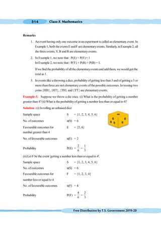 Class-X Mathematics
314
FreeDistributionbyT.S.Government2019-20
Remarks
1. An event having onlyone outcome inan experiment is called anelementary event. In
Example 1, both the events E and F are elementaryevents. Similarly, in Example2, all
the three events,Y, B and R are elementary events.
2. In Example 1, we note that : P(E) + P(F) = 1
In Example 2, we note that : P(Y) + P(R) + P(B) = 1.
Ifwe find the probabilityofall the elementaryeventsand add them, wewould get the
totalas 1.
3. In events like a throwing a dice, probabilityof getting less than3 and of gettinga 3 or
more than three are not elementary events of the possible outcomes. In tossing two
coins {HH}, {HT}, {TH} and {TT} are elementaryevents.
Example-3. Suppose we throw a die once. (i) What is the probability of getting a number
greater than 4?(ii) What is the probabilityofgetting a number less than or equal to 4?
Solution : (i) Inrolling an unbaised dice
Sample space S = {1, 2, 3, 4, 5, 6}
No. ofoutcomes n(S) = 6
Favourable outcomes for E = {5, 6}
number greater than 4
No. offavourable outcomes n(E) = 2
Probability P(E) =
2
6
=
1
3
(ii) Let F be the event 'getting a number less than or equalto 4'.
Sample space S = {1, 2, 3, 4, 5, 6}
No. ofoutcomes n(S) = 6
Favourable outcomes for F = {1, 2, 3, 4}
number less or equalto 4
No. offavourable outcomes n(F) = 4
Probability P(F) =
4
6
=
2
3
 