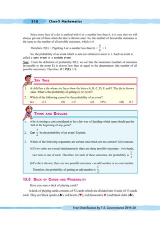 Class-X Mathematics
316
FreeDistributionbyT.S.Government2019-20
Since every face of a die is marked with 6 or a number less than 6, it is sure that we will
always get one of these when the dice is thrown once. So, the number of favourable outcomes is
the same as the number of all possible outcomes, which is 6.
Therefore, P(E) = P(getting 6 or a number less than 6) =
6
6
= 1
So, the probability of an event which is sure (or certain) to occur is 1. Such an event is
called a sure event or a certain event.
Note : From the definition of probability P(E), we see that the numerator (number of outcomes
favourable to the event E) is always less than or equal to the denominator (the number of all
possible outcomes). Therefore, 0 £ P(E) £ 1.
TRY THIS
1. A child has a die whose six faces show the letters A, B, C, D, E and F. The die is thrown
once. What is the probability of getting (i) A? (ii) D?
2. Which of the following cannot be the probability of an event?
(a) 2.3 (b) -1.5 (c) 15% (D) 0.7
THINK AND DISCUSS
1. Why is tossing a coin considered to be a fair way of deciding which team should get the
ball at the beginning of any game?
2. Can
7
2
be the probability of an event? Explain.
3. Which of the following arguments are correct and which are not correct? Give reasons.
i) If two coins are tossed simultaneously there are three possible outcomes - two heads,
two tails or one of each. Therefore, for each of these outcomes, the probability is
1
3
.
ii)If a die is thrown, there are two possible outcomes - an odd number or an even number.
Therefore, the probability of getting an odd number is
1
2
.
13.5 DECK OF CARDS AND PROBABILITY
Have you seen a deck of playing cards?
A deck of playing cards consists of 52 cards which are divided into 4 suits of 13 cards
each. They are black spades (ª), red hearts (©), red diamonds (¨) and black clubs (§).
 