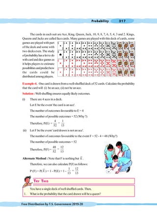 Probability 317
FreeDistributionbyT.S.Government2019-20
The cards in each suit are Ace, King, Queen, Jack, 10, 9, 8, 7, 6, 5, 4, 3 and 2. Kings,
Queens and Jacks are called face cards. Manygames are played with this deck of cards, some
games areplayed with part
of the deck and some with
two decks even. The study
ofprobabilityhasa lot to do
withcardanddicegamesas
it helps players to estimate
possibilitiesandpredicthow
the cards could be
distributed among players.
Example-4. One card isdrawnfroma well-shuffleddeck of52 cards. Calculate the probability
that the card will (i) be an ace, (ii) not be an ace.
Solution :Well-shuffling ensuresequallylikelyoutcomes.
(i) There are 4 aces in a deck.
Let E be the event 'the card is an ace'.
The number ofoutcomes favourable to E = 4
The number of possible outcomes =52 (Why?)
Therefore, P(E) =
4 1
=
52 13
(ii) Let F be the event 'card drawn is not an ace'.
The number of outcomes favourable to the event F = 52 - 4 = 48 (Why?)
The number ofpossible outcomes = 52
Therefore, P(F) =
48 12
=
52 13
Alternate Method : Note that F is nothing but E .
Therefore, we can also calculate P(F) as follows:
P (F) = P( E ) = 1 - P(E) = 1 -
1 12
=
13 13
TRY THIS
You have a singledeck ofwellshuffled cards. Then,
1. What is the probabilitythat the card drawn willbe a queen?
 