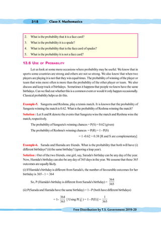Class-X Mathematics
318
FreeDistributionbyT.S.Government2019-20
2. What is theprobability that it is a face card?
3. What is the probabilityit is a spade?
4. What is the probability that is the face card ofspades?
5. What is the probabilityit is not a face card?
13.6 USE OF PROBABILITY
Let us look at some more occasions where probability may be useful. We know that in
sports some countries are strong and others are not so strong. We also know that when two
players areplaying it is not that theywinequaltimes. The probabilityofwinning ofthe player or
team that wins more often is more than the probability of the other player or team. We also
discuss and keep track ofbirthdays. Sometimes it happens that people we knowhave the same
birthdays. Canwe find out whetherthisisa commonevent or would it onlyhappenoccasionally.
Classicalprobabilityhelpsus do this.
Example-5. Sangeeta and Reshma, play a tennis match. It is known that the probability of
Sangeetawinningthematchis 0.62. What is the probabilityofReshmawinning the match?
Solution : Let S and R denote the events that Sangeeta wins the match and Reshma wins the
match, respectively.
The probabilityofSangeeta's winning chances = P(S)= 0.62 (given)
The probabilityof Reshma's winning chances = P(R) = 1 - P(S)
= 1 -0.62 = 0.38 [R and S are complementary]
Example-6. Sarada and Hamida are friends. What is the probability that both will have (i)
different birthdays? (ii) the same birthday?(ignoring a leap year).
Solution : Out ofthe two friends, one girl, say, Sarada's birthdaycan be anydayof the year.
Now, Hamida's birthdaycan also be anydayof365 days inthe year. We assume that these 365
outcomes areequallylikely.
(i) If Hamida's birthdayis different fromSarada's, the number of favourable outcomes for her
birthday is 365 - 1 = 364
So, P (Hamida's birthdayis different fromSarada's birthday) =
364
365
(ii) P(Sarada and Hamida have the same birthday) = 1 - P (both have different birthdays)
= 1-
364
365
[ Using P( E ) = 1 - P(E)] =
1
365
 
