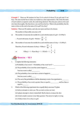 Probability 319
FreeDistributionbyT.S.Government2019-20
Example-7. There are 40 students in Class X of a school of whom 25 are girls and 15 are
boys. The class teacher has to select one student as a class representative. She writes the name
of each student on separate cards, the cards being identical. Thenshe puts cards in a box and
stirs themthoroughly. She then draws one card fromthe box. What is the probabilitythat the
name written onthe card is the name of(i) a girl? (ii) a boy?
Solution : There are 40 students, and onlyone name card has to be chosen.
The number ofallpossible outcomes is 40
(i) The number ofoutcomes favourable for a card with the name ofa girl= 25 (Why?)
 P (card with name ofa girl) = P(Girl) =
25 5
=
40 8
(ii) The number of outcomes favourable for a card with the name of a boy= 15 (Why?)
Therefore, P(card withname ofa boy) = P(Boy) =
15 3
=
40 8
or P(Boy) = 1 - P(not Boy) = 1 - P(Girl) = 1 -
5 3
=
8 8
EXERCISE - 13.1
1. Complete thefollowingstatements:
(i) Probability ofan event E + Probabilityofthe event 'not E' = ______________
(ii) The probabilityofan event that cannot happen is__________.
Such an event is called __________
(iii) The probabilityofan event that is certain to happen is __________.
Such an event is called______
(iv) Thesumofthe probabilitiesofallthe elementaryeventsofanexperiment is_________
(v) The probability ofan event is greater than or equalto __________ and less than or
equalto _______
2. Whichofthe following experimentshave equallylikelyoutcomes?Explain.
(i)Adriver attempts to start a car. The car starts or does not start.
(ii)Aplayer attempts to shoot a basketball. She/he shoots or misses the shot.
(iii)Atrialis made to answer a true-false question.The answer is right or wrong.
(iv)Ababyis born. It is a boyor a girl.
 