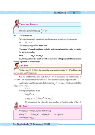 RealNumbers 23
FreeDistributionbyT.S.Government2019-20
THINK AND DISCUSS
Prove the quotient ruleusing
m
m n
n
a
a
a
-
= .
(iii) The Power Rule
When anexponentialexpressionis raised to a power, wemultiplythe exponents
i.e. (am
)n
= am.n
This propertysuggests the power rule.
Theorem: (Power Rule) Let a and x be positive real numebrs with a ¹ 0 and n
be any real number
then, loga
xn
= n loga
x
i.e. the logarithm of a number with an exponent is the product of the exponent
and the logerithmof that number.
TRY THIS
We have log2
32 = 5.Show that we get the same result bywriting32 = 25
and then using
power rules.Verify the answer.
Can we find the value of x such that 2x
= 35
? In such cases we find the value of
35
= 243. Then we can evaluate the value of x, for which the value of2x
equals to 243.
Applyingthelogarithmandusing theformula log log
a
n
a
x n x
= ,Easilywecanfind the
values of 325
, 333
etc.
2x
= 35
writing in logarthmic form
5
2
log 3 x
=
2
5 log 3 x
= ( )
log log
n
a a
x n x
=
Q
We observe that the value of x is the product of 5 and the value of 2
log 3.
DO THIS
Using loga
xn
= n loga
x, expand the following
(i) log2
725
(ii) logs5
850
(iii) log 523
(iv) log1024
Note: log x = log10
x
 
