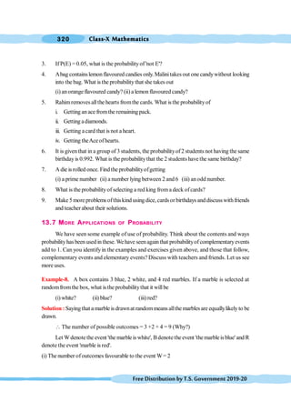 Class-X Mathematics
320
FreeDistributionbyT.S.Government2019-20
3. If P(E) = 0.05, what is the probabilityof 'not E'?
4. Abag containslemonflavoured candies only. Malinitakesout one candywithout looking
into the bag. What is the probabilitythat she takes out
(i) anorange flavoured candy? (ii) a lemon flavoured candy?
5. Rahimremovesallthe hearts fromthe cards. What isthe probabilityof
i. Getting anace fromthe remaining pack.
ii. Getting adiamonds.
iii. Getting acard that is not a heart.
iv. Getting theAce ofhearts.
6. It is giventhat in a group of 3 students, the probabilityof2 students not having the same
birthdayis 0.992. What is the probabilitythat the 2 students havethe same birthday?
7. A die is rolled once. Find the probabilityofgetting
(i) a prime number (ii) a number lying between 2 and 6 (iii) anodd number.
8. What is the probabilityofselecting a red king froma deck ofcards?
9. Make 5 more problems ofthiskind using dice, cardsor birthdays and discusswithfriends
and teacher about their solutions.
13.7 MORE APPLICATIONS OF PROBABILITY
We have seen some example of use of probability. Think about the contents and ways
probabilityhas beenused in these. Wehave seenagainthat probabilityof complementaryevents
add to 1. Can you identifyin the examples and exercises given above, and those that follow,
complementary events and elementary events? Discuss with teachers and friends. Let us see
more uses.
Example-8. A box contains 3 blue, 2 white, and 4 red marbles. If a marble is selected at
randomfromthe box, what isthe probabilitythat it willbe
(i) white? (ii) blue? (iii) red?
Solution : Saying that a marble is drawnat randommeans allthe marbles are equallylikely to be
drawn.
 The number of possible outcomes = 3 +2 + 4 = 9 (Why?)
Let Wdenotethe event 'the marbleis white', Bdenotetheevent 'themarbleisblue' and R
denote the event 'marble is red'.
(i) The number ofoutcomes favourable to the event W= 2
 