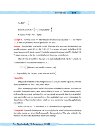 Probability 321
FreeDistributionbyT.S.Government2019-20
So, P(W) =
2
9
Similarly, (ii) P(B) =
3 1
=
9 3
and (iii) P(R) =
4
9
Note that P(W) + P(B) + P(R) = 1.
Example-9. Harpreet tosses two different coins simultaneously(say, one is ofD1 andother of
D2). What is the probabilitythat she gets at least one head?
Solution : We write H for 'head'and T for 'tail'. When two coins are tossed simultaneously, the
possible outcomes are (H, H), (H, T), (T, H), (T, T), whichare allequallylikely. Here (H, H)
means heads on the first coin (sayon D1) and also heads on the second coin (D2). Similarly (H,
T) means heads up on the first coin and tailup on the second coinand so on.
The outcomes favourable to the event E, 'at least one head' are(H, H), (H, T) and (T, H).
So, the number ofoutcomes favourable to E is 3.
P(E) =
3
4
[Since the totalpossible outcomes= 4]
i.e., the probabilitythat Harpreet gets at least one head is
3
4
Check This
Didyouobservethat inalltheexamplesdiscussedsofar, thenumber ofpossibleoutcomes
in each experiment was finite? Ifnot, check it now.
Therearemanyexperimentsinwhichtheoutcomeisnumber betweentwo givennumbers,
or inwhichthe outcomeis everypoint withina circleorrectangle,etc. Canyoucount the number
ofallpossibleoutcomes insuch cases?As you know, thisis not possible sincethere are infinitely
manynumbersbetweentwo givennumbers,orthereare infinitelymanypointswithinacircle.So,
the definition of theoreticalprobability which you have learnt so far cannot be applied in the
present form.
What is thewayout?To answerthis, let us considerthe following example:
Example-10. In a musicalchair game, the personplaying the music has been advised to stop
playing themusicat anytime within2minutesafter shestartsplaying. What isthe probabilitythat
the music willstop withinthe firsthalf-minuteafter starting?
 