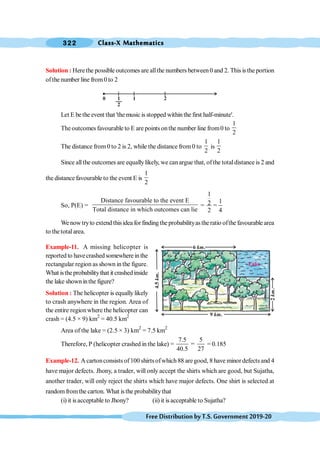 Class-X Mathematics
322
FreeDistributionbyT.S.Government2019-20
Solution : Herethe possible outcomes are allthe numbers between0 and 2. This is the portion
ofthe number line from0 to 2
Let E bethe event that 'themusic is stopped withinthe first half-minute'.
The outcomes favourable to E are points onthe number line from0 to
1
2
The distance from 0 to 2 is 2, while the distance from0 to
1
2
is
1
2
Since allthe outcomes are equallylikely, we can argue that, ofthe totaldistance is 2 and
the distance favourable to the event E is
1
2
So, P(E) =
Distance favourable to the event E
Total distance in which outcomes can lie
=
1
1
2
2 4
=
Wenowtryto extendthisideaforfindingtheprobabilityastheratio ofthefavourablearea
to thetotal area.
Example-11. A missing helicopter is
reported to havecrashed somewhere in the
rectangular region as shown in the figure.
What istheprobabilitythat it crashedinside
the lake showninthe figure?
Solution : The helicopter is equally likely
to crash anywhere in the region. Area of
the entire regionwhere the helicopter can
crash = (4.5 × 9) km2
= 40.5 km2
Area of the lake = (2.5 × 3) km2
= 7.5 km2
Therefore, P (helicopter crashed in the lake) =
7.5 5
=
40.5 27
= 0.185
Example-12. A cartonconsists of100 shirtsofwhich 88 aregood, 8 have minordefects and 4
have major defects. Jhony, a trader, will only accept the shirts which are good, but Sujatha,
another trader, will only reject the shirts which have major defects. One shirt is selected at
randomfromthe carton. What isthe probabilitythat
(i) it isacceptable to Jhony? (ii) it isacceptable to Sujatha?
0 1
2
1 2
6 .
km
Lake
9 .
km
4.5
.
km
2
.
km
 