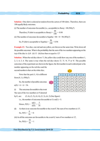Probability 323
FreeDistributionbyT.S.Government2019-20
Solution : Oneshirt is selected at randomfrom the carton of100 shirts. Therefore, there are
100 equallylikelyoutcomes.
(i) The number ofoutcomes favourable (i.e., acceptable) to Jhony= 88 (Why?)
Therefore, P (shirt is acceptable to Jhony) =
88
100
= 0.88
(ii) The number ofoutcomes favourable to Sujatha = 88 + 8 = 96 (Why?)
So, P (shirt is acceptable to Sujatha) =
96
100
= 0.96
Example-13. Two dice, one red and one yellow, are thrownat the same time.Write down all
the possible outcomes. What istheprobabilitythat the sumofthe two numbersappearing onthe
top of the dice is (i) 8 (ii) 13 (iii) less than or equal to 12?
Solution : When the red dice shows '1', the yellow dice could show anyone ofthe numbers 1,
2, 3, 4, 5, 6. The same is true when the red dice shows '2', '3', '4', '5' or '6'. The possible
outcomesoftheexperiment areshown inthe figure; the first number in eachorderedpair isthe
number appearing on the red dice and the
second number is that on the white dice.
Note that the pair (1, 4) is different
from(4, 1). (Why?)
So, the numberofpossible outcomes
n(S) = 6 × 6 = 36.
(i) Theoutcomesfavourableto theevent
'the sum of the two numbers is 8' denoted
byE, are: (2, 6), (3, 5), (4, 4), (5, 3), (6, 2) (See figure)
i.e., thenumber ofoutcomes favourable to E is n(E) = 5.
Hence, P(E) =
n(E)
n(S)
=
5
36
(ii) As there is no outcome favourable to the event F, 'the sum of two numbers is 13',
So, P(F) =
0
36
= 0
(iii)As allthe outcomes are favourable to the event G, 'sumoftwo numbers is 12',
So, P(G) =
36
36
= 1
1, 1
1 2 3 4 5 6
1
2
3
4
5
6
2, 1
3, 1
4, 1
5, 1
6, 1
1, 2
2, 2
3, 2
4, 2
5, 2
6, 2
1, 3
2, 3
3, 3
4, 3
5, 3
6, 3
1, 4
2, 4
3, 4
4, 4
5, 4
6, 4
1, 5
2, 5
3, 5
4, 5
5, 5
6, 5
1, 6
2, 6
3, 6
4, 6
5, 6
6, 6
 