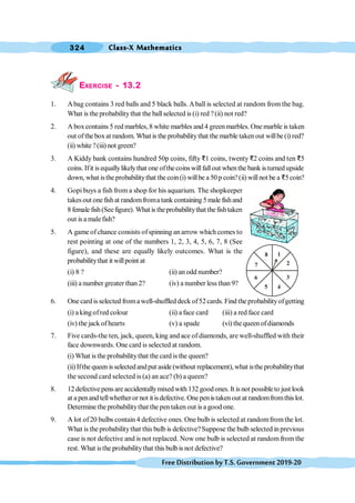 Class-X Mathematics
324
FreeDistributionbyT.S.Government2019-20
EXERCISE - 13.2
1. Abag contains 3 red balls and 5 black balls. Aball is selected at random from the bag.
What is the probabilitythat the ballselected is (i) red ?(ii) not red?
2. A boxcontains 5 red marbles,8 white marbles and 4 green marbles. One marble is taken
out ofthe boxat random. What is the probabilitythat the marble taken out willbe (i) red?
(ii) white ?(iii) not green?
3. A Kiddy bank contains hundred 50p coins, fifty D1 coins, twenty D2 coins and ten D5
coins. Ifit isequallylikelythat one ofthecoinswillfallout whenthe bank isturned upside
down, what isthe probabilitythat the coin(i) willbe a 50p coin?(ii) willnot be a D5coin?
4. Gopi buys a fish from a shop for his aquarium. The shopkeeper
takes out onefishat randomfroma tank containing 5male fishand
8 femalefish(Seefigure). Whatis theprobabilitythat thefishtaken
out is a malefish?
5. A game of chance consists ofspinning an arrow which comes to
rest pointing at one of the numbers 1, 2, 3, 4, 5, 6, 7, 8 (See
figure), and these are equally likely outcomes. What is the
probabilitythat it willpoint at
(i) 8 ? (ii) anodd number?
(iii) a number greater than 2? (iv) a number less than 9?
6. One cardis selected fromawell-shuffled deck of52cards. Find the probabilityofgetting
(i) akingofred colour (ii) a face card (iii) a red face card
(iv) the jack of hearts (v) a spade (vi) thequeen ofdiamonds
7. Five cards-the ten, jack, queen, king and ace of diamonds, are well-shuffled with their
face downwards. One card is selected at random.
(i) What is the probabilitythat the card is the queen?
(ii) Ifthe queen is selected andput aside (without replacement), what isthe probabilitythat
the second card selected is (a) an ace? (b) a queen?
8. 12 defectivepens are accidentallymixed with 132 good ones. It is not possibleto just look
at apenandtellwhetheror not itisdefective. One penistakenout at randomfromthislot.
Determine the probabilitythat the pentaken out is a good one.
9. A lot of20 bulbs contain 4 defective ones. One bulb is selected at randomfromthe lot.
What is the probabilitythat this bulb is defective?Suppose the bulb selected inprevious
case is not defective and is not replaced. Now one bulb is selected at random from the
rest. What isthe probabilitythat this bulbis not defective?
1
8
7
6
5 4
3
2
 