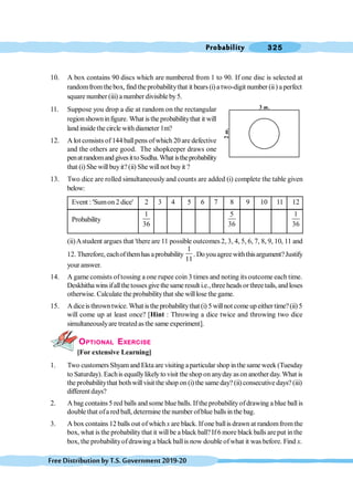 Probability 325
FreeDistributionbyT.S.Government2019-20
10. A box contains 90 discs which are numbered from 1 to 90. If one disc is selected at
randomfromthebox, find the probabilitythat it bears(i)a two-digit number (ii) a perfect
square number (iii) a number divisibleby5.
11. Suppose you drop a die at random on the rectangular
regionshowninfigure. What isthe probabilitythat it will
land inside the circle with diameter 1m?
12. A lot consists of144 ballpens ofwhich 20 are defective
and the others are good. The shopkeeper draws one
penatrandomandgivesittoSudha.What istheprobability
that (i) She will buyit?(ii) She will not buyit ?
13. Two dice are rolled simultaneously and counts are added (i) complete the table given
below:
Event : 'Sumon 2 dice' 2 3 4 5 6 7 8 9 10 11 12
Probability
1
36
5
36
1
36
(ii)Astudent argues that 'there are 11 possible outcomes 2, 3, 4, 5, 6, 7, 8, 9, 10, 11 and
12. Therefore, eachofthemhas aprobability
1
11
. Doyouagreewiththisargument?Justify
your answer.
14. A game consists of tossing a one rupee coin 3 times and noting its outcome each time.
Deskhitha wins ifallthe tosses give the same result i.e.,three heads or three tails, and loses
otherwise. Calculate the probabilitythat she willlose the game.
15. Adiceisthrowntwice. What isthe probabilitythat (i) 5 willnot come up either time?(ii) 5
will come up at least once? [Hint : Throwing a dice twice and throwing two dice
simultaneouslyare treated as the same experiment].
OPTIONAL EXERCISE
[For extensive Learning]
1. Two customers Shyamand Ekta are visiting aparticular shop inthe sameweek (Tuesday
to Saturday). Eachis equallylikely to visit the shop on anyday as on another day. What is
the probabilitythat bothwillvisit the shop on (i) the same day? (ii) consecutive days? (iii)
different days?
2. A bag contains 5 red balls and some blue balls. If the probabilityofdrawing a blue ballis
double that ofa red ball, determine the number ofblue balls in the bag.
3. A box contains 12 balls out ofwhich x are black. If one ballis drawn at randomfromthe
box, what is the probabilitythat it willbe ablack ball?If6 more black balls areput inthe
box, the probabilityofdrawing a black ballis now double ofwhat it was before. Find x.
3 .
m
2
.
m
 