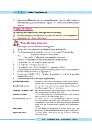 Class-X Mathematics
326
FreeDistributionbyT.S.Government2019-20
4. A jar contains 24 marbles, some are green and others are blue. If a marble is drawn at
randomfromthe jar, the probabilitythat it isgreenis 2
3
. Findthe number ofblue marbles
in the jar.
WHAT WE HAVE DISCUSSED
In thischapter, you have studiedthe following points:
1. We havedealt withexperimentalprobabilityandtheoreticalprobability.
2. The theoretical(classical) probabilityofan event E, written as P(E), is defined as
P (E) =
Number of outcomes favourable to E
Total number of all possible outcomes of the experiment
where we assume that the outcomes ofthe experiment are equallylikely.
3. The probabilityofa sure event (or certainevent) is 1.
4. The probabilityofan impossible event is 0.
5. The probabilityofan event E is a number P(E) suchthat 0 £ P (E) £ 1
6. Aneventhavingonlyoneoutcomeiscalledanelementaryevent.Thesumoftheprobabilities
ofallthe elementary events ofanexperiment is 1.
7. For any event E, P (E) + P ( E ) = 1, where E stands for 'not E'. E and E are called
complementaryevents.
8. Some more terms used inthe chapter are given below:
Random experiment : For random experiments, the results are known well in advance,
but the result of the specific performance cannot be predicted.
Equally likely events : Two or more events are said to be equally likely if each one of
them has an equal chance of occurrance.
Mutually Exclusive events : Two or more events are mutually exclusive if the occurrence of
each event prevents the every other event.
Exhaustive events : Two or more events are said to be exhaustive, if the union of
their outcomes is the entire sample space.
Complementary events : Two events are said to be complementary, if they are mutually
exclusive and also exhaustive. (OR) Two events are said to be
complementary if occurrence of an event prevents the occurrence
of the other and the union of their outcomes is the entire sample
space.
Sure events : An event which will definitely occur is called a sure event. The
collection of all outcomes of a sure event is theentire sample space.
Impossible event : An event which cannot occur on any account is called an
impossible event.
Suggested Projects
Comparing classicalprobabilitywith experimentalprobability.
l Findingprobabilityforvarioussituationslikewhenadiceisrolled100timestheprobability
ofgetting (i) even, (ii) odd, (iii) prime etc.
 