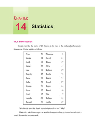 14.1 INTRODUCTION
Ganesh recorded the marks of 26 children in his class in the mathematics Summative
Assessment -I in the register as follows:
Arjun 76 Narayana 12
Kamini 82 Suresh 24
Shafik 64 Durga 39
Keshav 53 Shiva 41
Lata 90 Raheem 69
Rajender 27 Radha 73
Ramu 34 Kartik 94
Sudha 74 Joseph 89
Krishna 76 Ikram 64
Somu 65 Laxmi 46
Gouri 47 Sita 19
Upendra 54 Rehana 53
Ramaiah 36 Anitha 69
Whether the recordeddata is organised properlyor not? Why?
Histeacheraskedhimtoreport onhowhisclassstudentshaveperformedinmathematics
in their SummativeAssessment - I .
Statistics
14
 