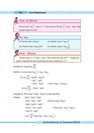 Class-XMathematics
24
FreeDistributionbyT.S.Government2019-20
THINK AND DISCUSS
We can write log
x
y
= log (x.y–1
). Can you prove that log
x
y
= log x – logy using
product and power rules.
TRY THIS
(i) Find the value oflog2
32 (ii) Find the value of logc c
(iii) Find the value of log10
0.001 (iv) Find the value of 2
3
8
log
27
THINK - DISCUSS
We know that,if 7 = 2x
then x=log2
7. Then, what is the value of 2
log 7
2 ?Justifyyour
answer. Generalise the above bytaking some more examples for log N
a
a
Example-11. Expand log
343
125
Solution : As you know, loga
x
y
= loga
x - loga
y
So, log
343
125
= log343 – log125
= log73
– log53
= 3log7 – 3log5 ( Since, loga
xn
= m loga
x )
So log
343
125
= 3(log7 – log5).
Example-12. Write 2log3 + 3log5 – 5log2 as a single logarithm.
Solution : 2log3 + 3log5 – 5log2
= log32
+ log53
– log25
( Since in n loga
x=loga
xn
)
= log9 + log125 – log32
= log (9 × 125) – log32 ( Since loga
x + loga
y = loga
xy )
= log1125 – log32
= log
1125
32
(Since loga
x – loga
y = loga
x
y
)
 