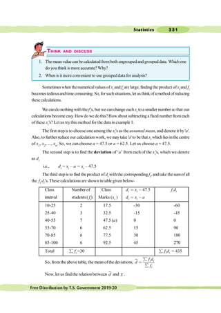 Statistics 331
FreeDistributionbyT.S.Government2019-20
THINK AND DISCUSS
1. The meanvaluecanbe calculated fromboth ungrouped and grouped data. Whichone
do you think is more accurate? Why?
2. When is it more convenient to use groupeddata for analysis?
Sometimes when thenumericalvalues ofxi and fi are large, findingthe product ofxi and fi
becomestediousandtime consuming. So,forsuchsituations, letus thinkofamethodofreducing
thesecalculations.
We can do nothing with the fi's, but wecanchange each xi to a smaller number so that our
calculations become easy. How do we do this?How about subtracting a fixed number fromeach
ofthese xi's? Let us trythis method for the data inexample 1.
The first step is to choose oneamong the xi's as the assumed mean, and denote it by'a'.
Also, to further reduce our calculation work, we maytake 'a'to be that xi whichliesinthe centre
of x1, x2, ..., xn. So, we can choose a = 47.5 or a = 62.5. Let us choose a = 47.5.
The second step is to find the deviation of ‘a’ from each of the xi's, which we denote
as di
i.e., di = xi – a = xi – 47.5
The third step is to find the product of di withthe corresponding fi, and take the sumof all
the fi di’s. These calculations are shown intable given below-
Class Number of Class 47.5
i i
d x
< , i i
f d
interval students ( fi) Marks (xi ) i i
d x a
< ,
10-25 2 17.5 -30 -60
25-40 3 32.5 -15 -45
40-55 7 47.5 (a) 0 0
55-70 6 62.5 15 90
70-85 6 77.5 30 180
85-100 6 92.5 45 270
Total i
f
å =30 i i
f d
å = 435
So, fromthe above table, the mean ofthe deviations, i i
i
f d
d
f
å
<
å
Now, let us find the relation between d and x .
 