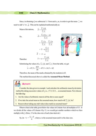 Class-X Mathematics
332
FreeDistributionbyT.S.Government2019-20
Since, inobtaining di we subtracted ‘a’ fromeach xi so, inorder to get the mean x we
need to add ‘a’ to d . Thiscan be explained mathematicallyas:
Mean ofdeviations, i i
i
f d
d
f
å
<
å
So,
( )
i i
i
f x a
d
f
å ,
<
å
= i i i
i i
f x f a
f f
å å
,
å å
= i
i
f
x a
f
å
,
å
d = x a
,
Therefore
i i
i
f d
x a
f
å
< ∗
å
Substituting the values of a, i i
f d
å and i
f
å fromthe table, we get
435
47.5 47.5 14.5 62
30
x < ∗ < ∗ <
Therefore, the mean ofthe marks obtained by the students is 62.
The method discussed above is called the Assumed Mean Method.
ACTIVITY
Consider the data given in example 1 and calculate the arithmetic mean bydeviation
method bytakingsuccessive values ofxi i.e., 17.5, 32.5, ... as assumedmeans. Now discuss
thefollowing:
1. Are the values ofarithmetic meanin allthe abovecases equal?
2. If we take theactualmean as the assumed mean, how much will i i
f d
å be?
3. Reason about taking anymid-value (class mark) as assumed mean?
Observe that in the table given below the values in Column 4 are all multiples of 15. If
we divide all the values of Column 4 by 15, we would get smaller numbers which we then
multiplywith fi. (Here, 15 is the classsize ofeachclass interval.)
So, let
i
i
x a
u
h
,
< , where a is the assumed mean and h is the class size.
 
