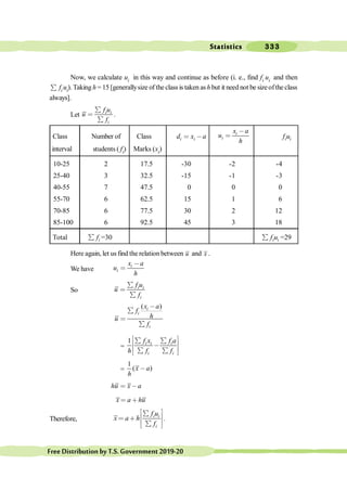 Statistics 333
FreeDistributionbyT.S.Government2019-20
Now, we calculate ui in this way and continue as before (i. e., find fi ui and then
å fi ui). Taking h = 15 [generallysize of the classis taken as h but it need not be sizeofthe class
always].
Let i i
i
f u
u
f
å
<
å
.
Class Number of Class i i
d x a
< ,
i
i
x a
u
h
,
< i i
f u
interval students ( fi) Marks (xi)
10-25 2 17.5 -30 -2 -4
25-40 3 32.5 -15 -1 -3
40-55 7 47.5 0 0 0
55-70 6 62.5 15 1 6
70-85 6 77.5 30 2 12
85-100 6 92.5 45 3 18
Total i
f
å =30 i i
f u
å =29
Here again, let us find the relation between u and x .
We have
i
i
x a
u
h
,
<
So i i
i
f u
u
f
å
<
å
( )
i
i
i
x a
f
h
u
f
,
å
<
å
=
1 i i i
i i
f x f a
h f f
é ù
å å
ê ú
,
ê ú
å å
ë û
=
1
( )
x a
h
,
hu x a
< ,
x a hu
< ∗
Therefore, i i
i
f u
x a h
f
é ù
å
ê ú
< ∗
ê ú
å
ë û
.
 