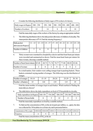 Statistics 337
FreeDistributionbyT.S.Government2019-20
2. Consider the following distribution ofdailywagesof50 workersofa factory.
Dailywagesin Rupees 200 - 250 250 - 300 300 - 350 350 - 400 400– 450
Number of workers 12 14 8 6 10
Findthemeandailywagesoftheworkersofthefactorybyusinganappropriatemethod.
3. The followingdistributionshowsthedailypocket allowance ofchildrenofalocality.The
mean pocket allowance is ` 18. Find the missing frequency f.
Dailypocket 11 - 13 13 - 15 15 - 17 17 - 19 19 - 21 21 - 23 23 - 25
allowance(inRupees)
Number ofchildren 7 6 9 13 f 5 4
4. Thirtywomenwere examined in a hospitalbya doctor and their heart beatsper minute
were recorded and summarised as shown. Find the mean heart beats per minute for
these women, choosing a suitable method.
Numberofheart beats/minute 65-68 68-71 71-74 74-77 77-80 80-83 83-86
Number ofwomen 2 4 3 8 7 4 2
5. In a retail market, fruit vendors were selling oranges kept in packing baskets. These
baskets contained varying number of oranges. The following was the distribution of
oranges.
Number of oranges 10-14 15–19 20-24 25-29 30–34
Number of baskets 15 110 135 115 25
Find the mean number of oranges kept in each basket. Which method of finding the
mean did you choose?
6. The table belowshows the dailyexpenditure on food of25 householdsin a locality.
Dailyexpenditure(inRupees) 100-150 150-200 200-250 250-300 300-350
Number ofhouse holds 4 5 12 2 2
Find the meandailyexpenditure on food bya suitable method.
7. To find out the concentration ofSO2 inthe air (inpartsper million, i.e., ppm), the data
was collected for 30 localities ina certaincity and is presented below:
Concentration of SO2 in ppm 0.00-0.04 0.04-0.08 0.08-0.12 0.12-0.16 0.16-0.20 0.20-0.24
Frequency 4 9 9 2 4 2
Find the meanconcentration ofSO2 inthe air.
 