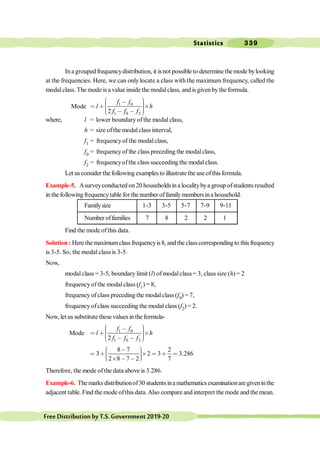 Statistics 339
FreeDistributionbyT.S.Government2019-20
Ina groupedfrequencydistribution, it isnot possible to determine themode bylooking
at the frequencies. Here, we can only locate a class with the maximum frequency, called the
modalclass. The mode is a value inside the modalclass, and is givenbythe formula.
Mode 1 0
1 0 2
2
f f
l h
f f f
æ ö
, ÷
ç ÷
< ∗ ´
ç ÷
ç ÷
ç , ,
è ø
where, l = lower boundary ofthe modal class,
h = size ofthe modalclass interval,
f1 = frequencyof the modalclass,
f0 = frequencyof the class preceding the modal class,
f2 = frequencyofthe class succeeding the modalclass.
Let us consider the following examples to illustrate the use ofthis formula.
Example-5. Asurveyconducted on 20 householdsin a localitybya group ofstudents resulted
in the followingfrequencytable for the number offamilymembersina household.
Familysize 1-3 3-5 5-7 7-9 9-11
Number offamilies 7 8 2 2 1
Find the mode ofthis data.
Solution : Here themaximumclass frequencyis8, and the class corresponding to this frequency
is 3-5. So, the modal class is 3-5.
Now,
modal class = 3-5, boundary limit (l) of modalclass= 3, class size (h) = 2
frequencyofthe modalclass (f1) = 8,
frequency of class preceding the modalclass (f0) = 7,
frequencyofclass succeeding the modal class (f2) = 2.
Now, let us substitute these values in the formula-
Mode 1 0
1 0 2
2
f f
l h
f f f
æ ö
, ÷
ç ÷
< ∗ ´
ç ÷
ç ÷
ç , ,
è ø
8 7 2
3 2 3 3.286
2 8 7 2 7
æ ö
, ÷
ç
< ∗ ´ < ∗ <
÷
ç ÷
ç
è ø
´ , ,
Therefore, the mode ofthe data above is 3.286.
Example-6. The marks distributionof30 students ina mathematics examinationaregiveninthe
adjacent table. Find the mode ofthis data.Also compare and interpret the mode and the mean.
 