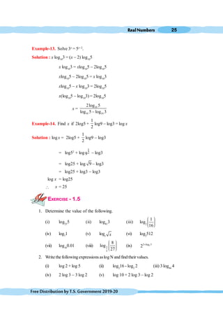 RealNumbers 25
FreeDistributionbyT.S.Government2019-20
Example-13. Solve 3x
= 5x-2
.
Solution : x log10
3 = (x - 2) log10
5
x log10
3 = xlog10
5 - 2log10
5
xlog10
5 - 2log10
5 = x log10
3
xlog10
5 - x log10
3 = 2log10
5
x(log10
5 - log10
3) = 2log10
5
x = 10
10 10
2log 5
log 5 log 3
-
Example-14. Find x if 2log5 +
1
2
log9 - log3 = log x
Solution : logx = 2log5 +
1
2
log9 - log3
= log52
+ log
1
2
9 - log3
= log25 + log 9 - log3
= log25 + log3 - log3
log x = log25
 x = 25
EXERCISE - 1.5
1. Determine the value of the following.
(i) log25
5 (ii) log81
3 (iii) log2
1
16
æ ö
÷
ç ÷
ç ÷
ç
è ø
(iv) log7
1 (v) logx x (vi) log2
512
(vii) log10
0.01 (viii) 2
3
8
log
27
æ ö
÷
ç ÷
ç ÷
ç
è ø
(ix) 2
2 log 3
2 +
2. Write the following expressionsaslog N and find their values.
(i) log 2 + log 5 (ii) log2
16 - log2
2 (iii) 3 log64
4
(iv) 2 log 3 - 3 log 2 (v) log 10 + 2 log 3 - log 2
 
