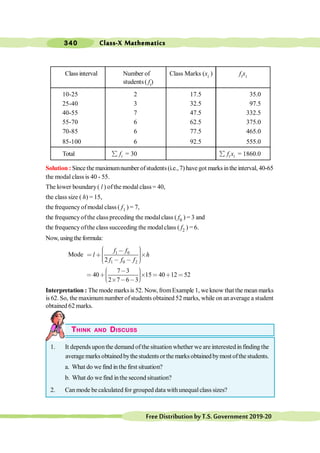 Class-X Mathematics
340
FreeDistributionbyT.S.Government2019-20
Class interval Number of Class Marks (xi ) fixi
students ( fi)
10-25 2 17.5 35.0
25-40 3 32.5 97.5
40-55 7 47.5 332.5
55-70 6 62.5 375.0
70-85 6 77.5 465.0
85-100 6 92.5 555.0
Total i
f
å = 30 i i
f x
å = 1860.0
Solution : Since the maximumnumber ofstudents(i.e.,7) have got marksinthe interval, 40-65
the modal class is 40 - 55.
The lower boundary( l ) ofthe modal class= 40,
the class size ( h) = 15,
the frequency ofmodal class ( f1 ) = 7,
the frequencyofthe class preceding the modalclass ( f0 ) = 3 and
the frequencyofthe class succeeding the modalclass ( f2 ) = 6.
Now, usingthe formula:
Mode 1 0
1 0 2
2
f f
l h
f f f
æ ö
, ÷
ç ÷
< ∗ ´
ç ÷
ç ÷
ç , ,
è ø
7 3
40 15 40 12 52
2 7 6 3
æ ö
, ÷
ç
< ∗ ´ < ∗ <
÷
ç ÷
ç
è ø
´ , ,
Interpretation : The mode marksis 52. Now, fromExample 1, we know that the mean marks
is 62. So, the maximumnumber ofstudents obtained 52 marks, while on anaverage a student
obtained 62 marks.
THINK AND DISCUSS
1. It depends uponthe demand ofthe situation whether we are interested in finding the
averagemarksobtainedbythestudentsorthemarksobtainedbymostofthestudents.
a. What do we find in the first situation?
b. What do we find inthe second situation?
2. Can mode be calculated for grouped data withunequalclass sizes?
 