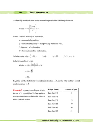Class-X Mathematics
346
FreeDistributionbyT.S.Government2019-20
After finding themedian class, we use the following formula for calculating the median.
Median 2
n
cf
l h
f
æ ö
÷
ç , ÷
ç ÷
ç ÷
ç
< ∗ ´
÷
ç ÷
ç ÷
ç ÷
÷
ç
è ø
where l = lower boundary ofmedian clas,
n = number of observations,
cf = cumulativefrequencyofclass preceding the median class,
f = frequencyof median class,
h = class size (size ofthe median class).
Substituting the values
2
n
=26.5, l = 60, cf = 22, f = 7, h = 10
in the formula above, we get
Median
26.5 22
60 10
7
é ù
,
ê ú
< ∗ ´
ê ú
ë û
45
60
7
< ∗
66.4
<
So, about half the students have scored marks less than 66.4, and the other half have scored
marks more than 66.4.
Example-7. Asurveyregarding the heights
(in cm) of 51 girls ofClass X ofa school was
conducted and data was obtained asshown in
table. Findtheir median.
Height (in cm) Number of girls
Less than 140 4
Less than 145 11
Less than 150 29
Less than 155 40
Less than 160 46
Less than 165 51
 