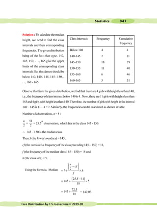 Statistics 347
FreeDistributionbyT.S.Government2019-20
Solution : To calculate the median
height, we need to find the class
intervals and their corresponding
frequencies. Thegiven distribution
being of the less than type, 140,
145, 150, . . ., 165 give the upper
limits of the corresponding class
intervals. So, the classes should be
below 140, 140 - 145, 145 - 150, .
. ., 160 - 165.
Observe that fromthe given distribution, wefind that there are 4 girlswithheight less than140,
i.e., thefrequencyofclass intervalbelow 140 is 4 . Now, there are 11 girls withheightslessthan
145and 4girlswithheight lessthan140.Therefore, thenumberofgirlswithheight inthe interval
140 – 145 is 11 – 4 = 7. Similarly, the frequencies can be calculated as shown in table.
Number ofobservations, n = 51
2
n
=
51
2
= 25.5
th
observation, which lies in the class 145 - 150.
 145 – 150 is the median class
Then, l (the lower boundary) = 145,
cf (the cumulative frequencyofthe class preceding 145 – 150) = 11,
f (the frequencyof the median class145 – 150) = 18 and
h (the class size) = 5.
Using the formula, Median 2
n
cf
l h
f
æ ö
÷
ç , ÷
ç ÷
ç
è ø
< ∗ ´
∋ (
25.5 11
145 5
18
,
< ∗ ´
72.5
145
18
< ∗ = 149.03.
Class intervals Frequency Cumulative
frequency
Below 140 4 4
140-145 7 11
145-150 18 29
150-155 11 40
155-160 6 46
160-165 5 51
 