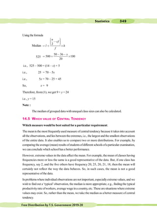 Statistics 349
FreeDistributionbyT.S.Government2019-20
Usingthe formula
Median
2
n
cf
l h
f
æ ö
÷
ç , ÷
ç ÷
ç
è ø
< ∗ ´
525
50 36
500 100
20
x
, ,
< ∗ ´
i.e., 525 – 500 = (14 – x) × 5
i.e., 25 = 70 – 5x
i.e., 5x = 70 – 25 = 45
So, x = 9
Therefore, from(1), we get 9 + y = 24
i.e., y = 15
Note :
The medianofgrouped data with unequalclass sizes canalso be calculated.
14.5 WHICH VALUE OF CENTRAL TENDENCY
Which measure would be best suited fora particularrequirement.
The meanis the most frequentlyused measure ofcentraltendency because it takes into account
allthe observations, and lies between theextremes, i.e., the largest and the smallest observations
of the entire data. It also enables us to compare two or more distributions. For example, by
comparingtheaverage(mean) resultsofstudentsofdifferent schoolsofaparticular examination,
we canconclude which schoolhas a better performance.
However, extreme values in the data affect the mean. For example, the mean ofclasses having
frequencies more or less the same is a good representative of the data. But, if one class has
frequency, say 2, and the five others have frequency 20, 25, 20, 21, 18, then the mean will
certainly not reflect the way the data behaves. So, in such cases, the mean is not a good
representative ofthe data.
In problemswhere individualobservations arenot important, especiallyextremevalues, and we
wish to find out a ‘typical’observation, the median is more appropriate, e.g., findingthe typical
productivityrate ofworkers, average wage ina country, etc. These aresituations where extreme
values may exist. So, rather than the mean, we take the median as a better measure of central
tendency.
 