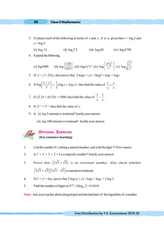 Class-XMathematics
26
FreeDistributionbyT.S.Government2019-20
3. Evaluate each of the following in terms of x and y, if it is given that x = log2
3 and
y = log2
5
(i) log2
15 (ii) log2
7.5 (iii) log2
60 (iv) log2
6750
4. Expand thefollowing.
(i) log1000 (ii) log
128
625
æ ö
÷
ç ÷
ç ÷
ç
è ø
(iii) logx2
y3
z4
(iv) log
2 3
4
p q
r
æ ö
ç ÷
è ø
(v) log
3
2
x
y
5. If x2
+ y2
= 25xy, then prove that 2 log(x + y) = 3log3 + logx + logy.
6. If
1
log (log log )
3 2
x y
x y
æ ö
∗ ÷
ç < ∗
÷
ç ÷
ç
è ø
, thenfind the value of
x y
y x
∗ .
7. If (2.3)x
= (0.23)y
= 1000, then find the value of
1 1
x y
, .
8. If 2x+1
= 31-x
then find the value of x.
9. Is (i) log 2 rationalor irrational?Justifyyour answer.
(ii) log 100 rationalor irrational? Justifyyour answer.
OPTIONAL EXERCISE
[For extensive learning]
1. Can the number 6n
, nbeing a naturalnumber, end withthedigit 5?Give reason.
2. Is 7 ≥ 5 ≥ 3 ≥ 2 + 3 a composite number? Justify your answer.
.
3. Prove that ∋ (
2 3 5
∗ is an irrational number. Also check whether
∋ (∋ (
2 3 5 2 3 5
∗ , is rationalor irrational.
4. If x2
+ y2
= 6xy, prove that 2 log (x + y) = logx + logy + 3 log 2
5. Find the number of digits in 42013
, iflog10
2 = 0.3010.
Note : Ask your teacher about integralpart and decimalpart of the logarithm of a number.
 