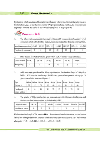 Class-X Mathematics
350
FreeDistributionbyT.S.Government2019-20
Insituationswhichrequireestablishingthemost frequent valueormost popular item, themode is
the best choice, e.g., to find the most popular T.V.programmebeing watched, the consumer item
in greatest demand, the colour of the vehicle used bymost ofthe people, etc.
EXERCISE - 14.3
1. The following frequencydistributiongives themonthlyconsumptionofelectricityof68
consumersofalocality. Findthemedian,meanandmodeofthedataandcomparethem.
Monthly consumption 65-85 85-105 105-125 125-145 145-165 165-185 185-205
Number of consumers 4 5 13 20 14 8 4
2. Ifthe median of60 observations, given below is 28.5, find the values of x and y.
Class interval 0-10 10-20 20-30 30-40 40-50 50-60
Frequency 5 x 20 15 y 5
3. A life insurance agent found the following data about distribution ofages of100 policy
holders. Calculate the median age. [Policies are given only to persons having age 18
years onwards but less than 60 years.]
Age Below Below Below Below Below Below Below Below Below
(in years) 20 25 30 35 40 45 50 55 60
Number of 2 6 24 45 78 89 92 98 100
policy holders
4. The lengths of 40 leaves ofa plant are measured correct to the nearest millimetre, and
the data obtainedis represented in thefollowing table :
Length (in mm) 118-126 127-135 136-144 145-153 154-162 163-171 172-180
Number of leaves 3 5 9 12 5 4 2
Find the median length of the leaves. (Hint : The data needs to be converted to continuous
classes for finding the median, since the formula assumes continuous classes. The classes then
change to 117.5 - 126.5, 126.5 - 135.5, . . ., 171.5 - 180.5.)
 