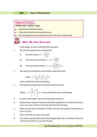 Class-X Mathematics
356
FreeDistributionbyT.S.Government2019-20
WHAT WE HAVE DISCUSSED
Inthischapter, you have studied thefollowing points:
1. The meanfor grouped data is calculated by:
(i) The direct method : i i
i
f x
x
f
å
<
å
(ii) The assumed meanmethod : i i
i
f d
x a
f
å
< ∗
å
(iii) The step deviationmethod : i i
i
f u
x a h
f
æ ö
å ÷
ç ÷
< ∗ ´
ç ÷
ç ÷
ç å
è ø
2. The modefor grouped data canbe found byusingthe formula :
Mode 1 0
1 0 2
2
f f
l h
f f f
æ ö
, ÷
ç ÷
< ∗ ´
ç ÷
ç ÷
ç , ,
è ø
where, symbols havetheir usualmeaning.
3. The medianfor grouped data isformed byusing the formula :
Median 2
n
cf
l h
f
æ ö
÷
ç , ÷
ç ÷
ç ÷
ç
< ∗ ´
÷
ç ÷
ç ÷
ç ÷
÷
ç
è ø
, where symbols have their usualmeanings.
4. Inorder to find median, class intervalsshould be continuous.
5. Representing a cumulativefrequencydistributiongraphicallyas a cumulative frequency
curve, or an ogive ofthe lessthan type and ofthemore than type.
6. While drawing ogives, boundaries are takenon X-axis and cumulative frequencies are
taken onY-axis.
7. Scale onboth the axes maynot be equal.
8. The medianofgrouped data canbe obtained graphicallyas the x-coordinate ofthe point
ofintersectionofthe two ogivesfor this data.
Suggested Projects
Finding mean - median - mode.
l Applicationsofdailylife situation.
l Collecting informationfromavailable sources.
l Drawing graphs for mean, median and mode for the above collected data.
 