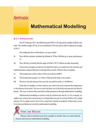 Mathematical Modelling
A.I.1 INTRODUCTION
On 25th
February2013, the ISRO launcherPSLV C20, placed the satellite SARALinto
orbit. The satelliteweighs 407 kg. It is at analtitudeof781 kmandits orbit is inclinedat anangle
of98.5º.
On reading the above information, wemaywonder:
(i) How did the scientists calculate thealtitude as 781km. Did theygo to spaceand measure
it?
(ii) How did theyconclude that the angle oforbit is 98.5ºwithout actuallymeasuring?
Somemoreexamples are there inour dailylife where we wonder how the scientists and
mathematicians could possiblyhave estimated these results. Observe these examples:
(i) The temperature at the surface of the sunis about 6,000ºC.
(ii) The human heart pumps 5 to 6 liters ofblood in the bodyeveryminute.
(iii) We know that the distance between the sun and the earth is 1,49,000 km.
Intheaboveexamples, weknowthat no onewentto thesuntomeasure thetemperature
or the distance fromearth. Nor can we take the heart out ofthe bodyand measure the blood it
pumps. Thewaywe answertheseand other similarquestionsisthroughmathematical modelling.
Mathematical modelling isused not onlybyscientists but also byus. For example, we
might want to know howmuchmoneywewillget afterone year ifwe invest D100 at 10% simple
interest. Or we might want to knowhow many litres ofpaint is needed to whitewash a room.
Eventhese problems are solved bymathematicalmodelling.
THINK AND DISCUSS
Discusswith your friends some more examples in reallife wherewe cannot directly
measure and must use mathematicalmodelling .
 