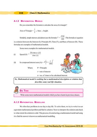 Class-X Mathematics
358
FreeDistributionbyT.S.Government2019-20
A.I.2 MATHEMATICAL MODELS
Do youremember the formula to calculate the area ofa triangle?
Area of Triangle =
1
2
´ base ´ height.
Similarly,simpleinterest calculationusestheformula
100
PTR
I < .Thisformulaorequation
is a relation between the Interest (I); Principle (P); Time (T); and Rate ofInterest (R). These
formulae are examplesofmathematicalmodels.
Some more examplesfor mathematicalmodels.
(i) Speed (S)
tan ( )
( )
Dis ce d
time t
<
(ii) Incompound interest sum(A) = 1
100
n
r
P
æ ö
÷
ç ∗ ÷
ç ÷
ç
è ø
Where P = Principle
r = rate of interest
n = no. of times to be calculated interest.
So, Mathematical model is nothing but a mathematical description or relation that
describes some real life situation.
DO THIS
Write some more mathematicalmodels whichyou have learnt inprevious classes.
A.I.3 MATHEMATICAL MODELLING
We often face problems in our dayto daylife. To solve them, we tryto write it as an
equivalent mathematicalproblemand find its solution. Next we interpret thesolutionand check
to what extent thesolutionisvalid. Thisprocess ofconstructinga mathematicalmodeland using
it to find the answer isknownasmathematicalmodelling.
 