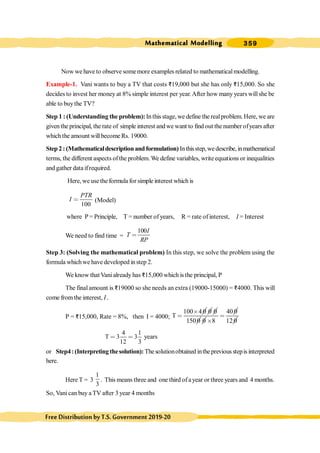 Mathematical Modelling 359
FreeDistributionbyT.S.Government2019-20
Now we have to observe somemore examples related to mathematicalmodelling.
Example-1. Vani wants to buy a TV that costs D19,000 but she has only D15,000. So she
decides to invest her money at 8% simple interest per year.After how many years willshe be
able to buythe TV?
Step 1 : (Understanding the problem): In this stage, we define the realproblem. Here, we are
given the principal, the rate of simple interest andwe want to find out the number ofyears after
which the amount willbecome Rs. 19000.
Step2:(Mathematicaldescriptionandformulation) Inthisstep,wedescribe,inmathematical
terms, the different aspects ofthe problem. We define variables, writeequations or inequalities
and gather data ifrequired.
Here, we usethe formula for simple interest which is
100
PTR
I < (Model)
where P = Principle, T = number ofyears, R = rate of interest, I = Interest
We need to find time =
100I
T
RP
<
Step 3: (Solving the mathematical problem) In this step, we solve the problem using the
formula whichwe have developed instep 2.
We know that Vani already has D15,000 which is the principal, P
The final amount is D19000 so she needs an extra (19000-15000) = D4000. This will
come from the interest, I.
P = D15,000, Rate = 8%, then I = 4000;
100 4 0
T
´
<
0 0
150 0 0
40 0
8
<
´ 12 0
4 1
T 3 3
12 3
< < years
or Step4:(Interpretingthesolution): Thesolutionobtained inthepreviousstepis interpreted
here.
Here T = 3
1
3
. This means three and one third ofayear or three years and 4 months.
So, Vanican buy a TV after 3 year 4 months
 