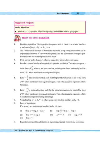 RealNumbers 27
FreeDistributionbyT.S.Government2019-20
WHAT WE HAVE DISCUSSED
1. Division Algorithm: Given positive integers a and b, there exist whole numbers
q and r satisfying a = bq + r, 0 < r < b.
2. The FundamentalTheorem ofArithmetic states that every composite number can be
expressed (factorized) as a product of itsprimes, and this factorizationis unique, apart
fromthe order inwhichtheprime factors occur.
3. If p is a prime and p divides a2
, where a is a positive integer, then p divides a.
4. Let x be arationalnumber whose decimalexpansion terminates. Then wecanexpress x
in the formof
p
q
, where p and q are coprime, and the prime factorization ofq is ofthe
form2n
5m
, where n and m are non-negative integers.
5. Let x =
p
q
be a rational number, such that the prime factorization of q is of the form
2n
5m
, where n and m are non-negative integers. Then x has a decimalexpansion which
terminates.
6. Let x =
p
q
be arationalnumber, such that the prime factorizationofq is not ofthe form
2n
5m
, where n and m are non-negative integers. Then x has a decimalexpansion which
isnon-terminatingand repeating(recurring).
7. We define loga
x = n, if an
= x, where a and x are positive numbers and a ¹ 1.
8. Lawsof logarithms :
If a, x and y are positive real numbers and a ¹ 1, then
(i) loga
xy = loga
x + loga
y (ii) loga
x
y
= loga
x , loga
y
(iii) loga
xm
= m loga
x (iv) log N
a
a = N (v) loga
1 = 0
(vi) loga
a = 1
9. Logarithmsare used for calculations inengineering, science, business and economics.
Suggested Projects
Euclid Algorithm
l Find the H.C.FbyEuclid Algorithmbyusing colour ribbon band or grid paper.
 